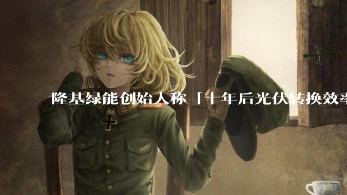 隆基绿能创始人称「十年后光伏转换效率有望达到 35%」，这个数字说明了什么？中国光伏行业发展现状如何？