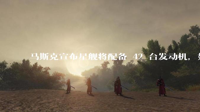 马斯克宣布星舰将配备 42 台发动机，如何评价这一设计？