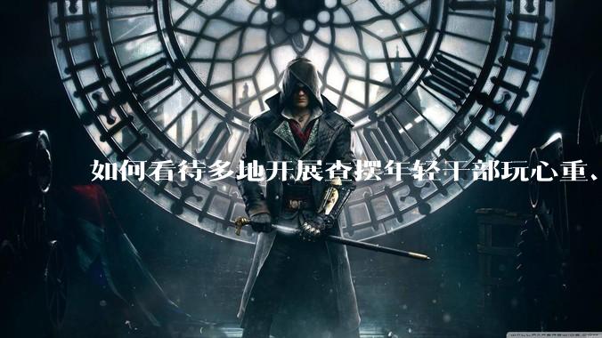 如何看待多地开展查摆年轻干部玩心重、混日子、说话随意、口大气粗等问题的行动？