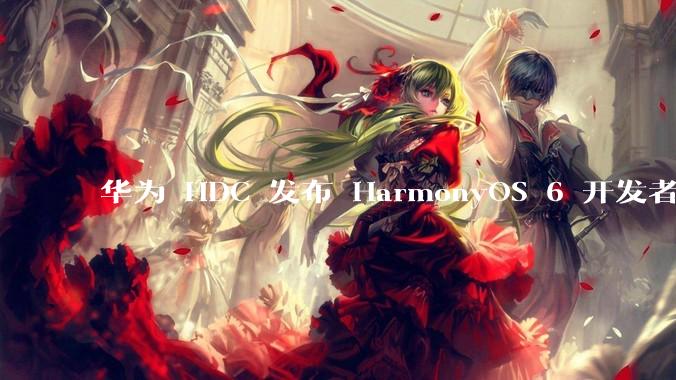 华为 HDC 发布 HarmonyOS 6 开发者 beta 版对应用开发者和鸿蒙生态有哪些影响？