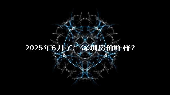 2025年6月了，深圳房价咋样？