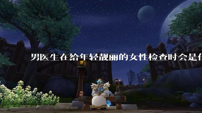 男医生在给年轻靓丽的女性检查时会是什么心态？
